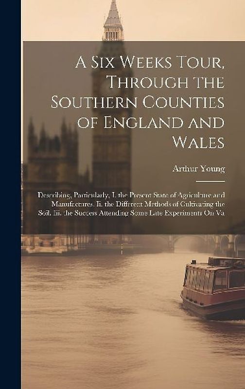 A Six Weeks Tour, Through the Southern Counties of England and Wales: Describing, Particularly, I. the Present State of Agriculture and Manufactures.
