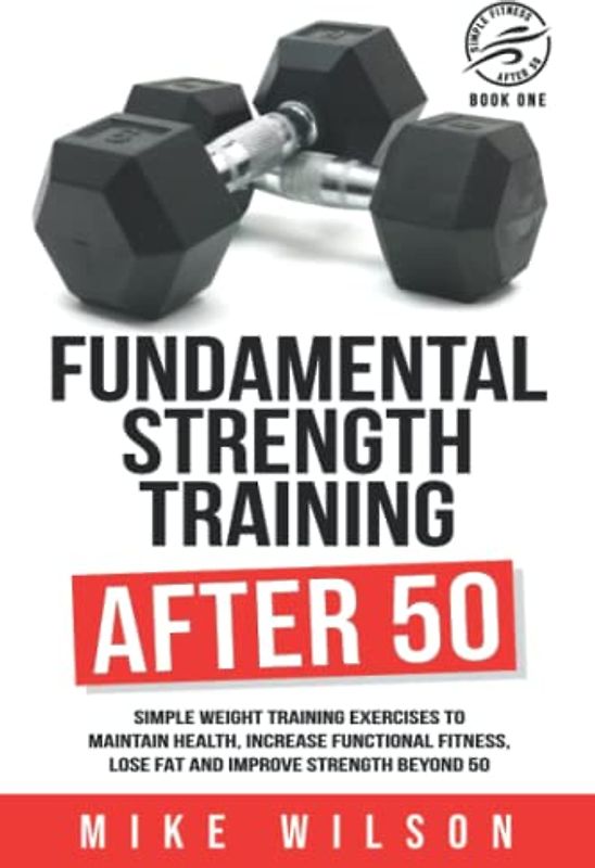 Fundamental Strength Training After 50: Simple weight training exercises to maintain health, increase functional fitness, lose fat and improve strength beyond 50. (Simple Fitness After 50: Book One)