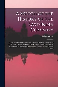 A Sketch of the History of the East-India Company: From Its First Formation to the Passing of the Regulating Act of 1773; With a Summary View of the C