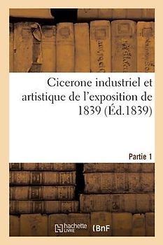 Cicerone Industriel Et Artistique de l'Exposition de 1839: Description de l'Exposition. Partie 1