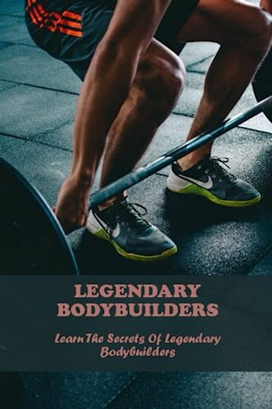 Legendary Bodybuilders: Learn The Secrets Of Legendary Bodybuilders