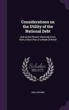 Considerations on the Utility of the National Debt: And on the Present Alarming Crisis, With a Short Plan of a Mode of Relief