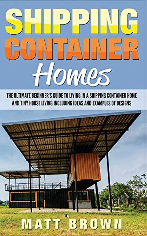 Shipping Container Homes: The Ultimate Beginner’s Guide to Living in a Shipping Container Home and Tiny House Living Including Ideas and Examples of Designs