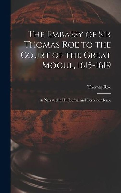 The Embassy of Sir Thomas Roe to the Court of the Great Mogul, 1615-1619: As Narrated in His Journal and Correspondence