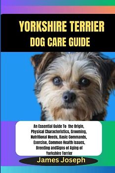 YORKSHIRE TERRIER DOG CARE GUIDE: An Essential Guide To the Origin, Physical Characteristics, Grooming, Basic Commands, Common Health Issues, Breeding and Signs of Aging of Yorkshire Terrier