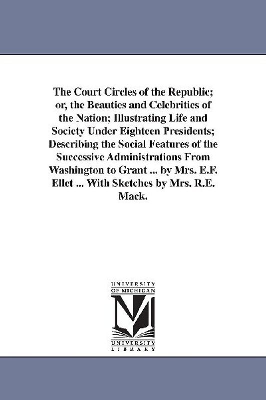 The Court Circles of the Republic; or, the Beauties and Celebrities of the Nation; Illustrating Life and Society Under Eighteen Presidents; Describing the Social Features of the Successive Administrations From Washington to Grant ... by Mrs. E.F. Ellet ... Wit