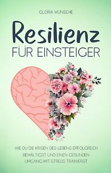 Resilienz für Einsteiger: Wie du die Krisen des Lebens erfolgreich bewältigst und einen gesunden Umgang mit Stress trainierst