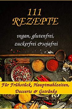 111 Rezepte für Frühstück, Hauptmahlzeiten, Desserts & Getränke (vegan, glutenfrei, zuckerfrei, sojafrei)