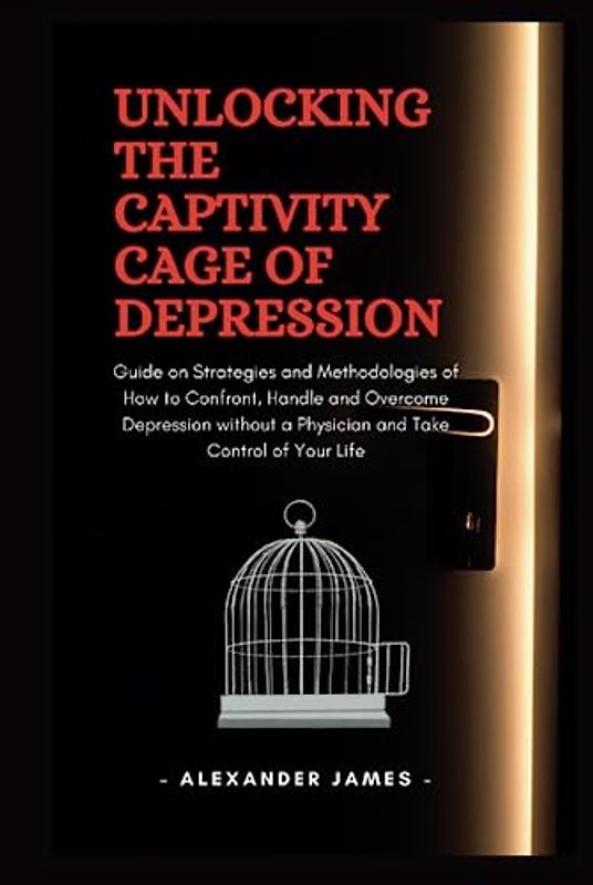 Unlocking The Captivity Cage Of Depression: Guide on Strategies and Methodologies of How to Confront, Handle and Overcome Depression without a Physician and Take Control of Your Life