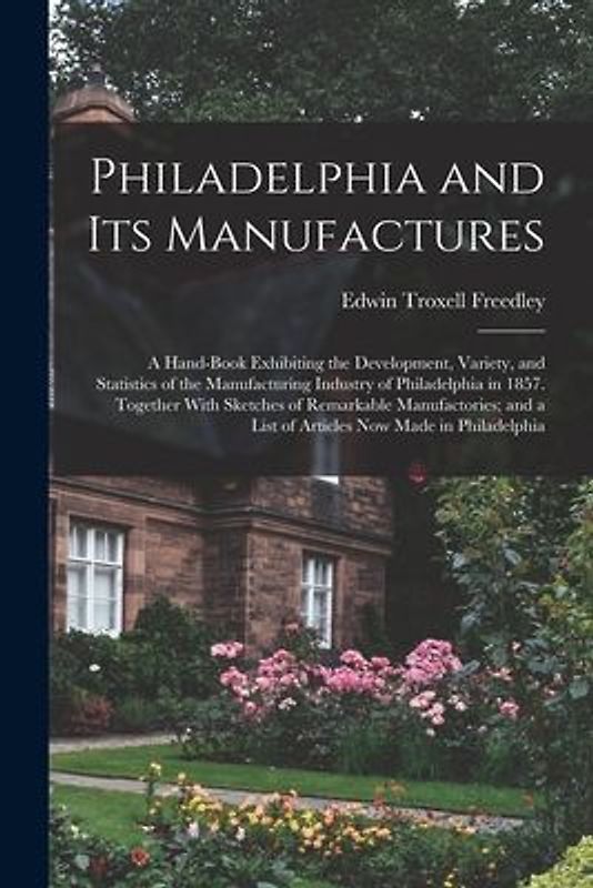 Philadelphia and Its Manufactures: A Hand-Book Exhibiting the Development, Variety, and Statistics of the Manufacturing Industry of Philadelphia in 18