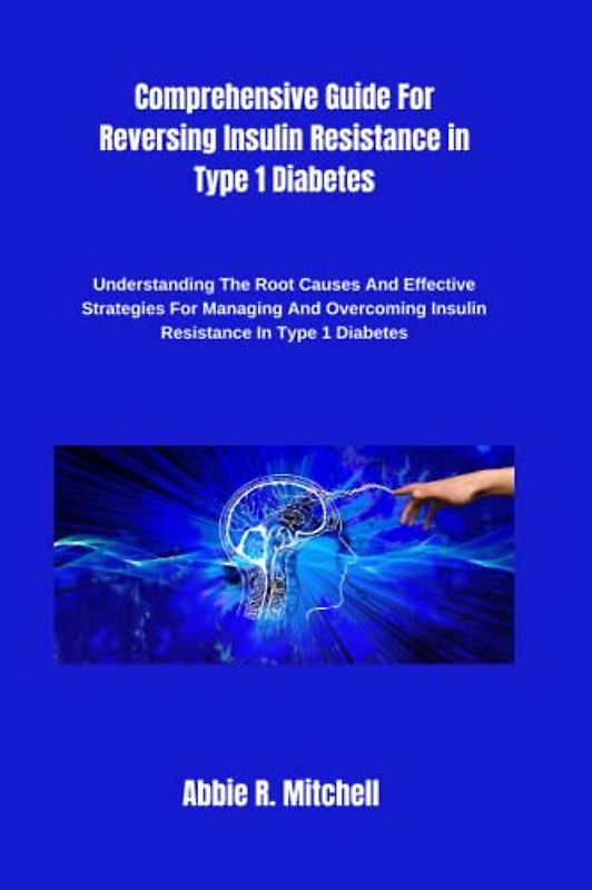 Comprehensive Guide For Reversing Insulin Resistance in Type 1 Diabetes: Understanding The Root Causes And Effective Strategies For Managing And Overcoming Insulin Resistance In Type 1 Diabetes