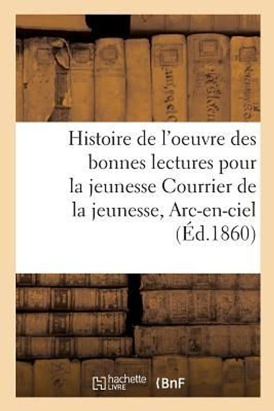 Histoire de l'Oeuvre Des Bonnes Lectures Pour La Jeunesse Courrier de la Jeunesse, Arc-En-Ciel,: Etc. Dans Vingt-Cinq Diocèses Et Spécialement Dans Le