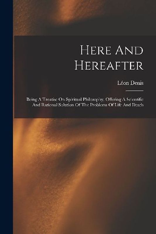 Here And Hereafter: Being A Treatise On Spiritual Philosophy, Offering A Scientific And Rational Solution Of The Problems Of Life And Deat
