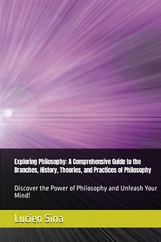 Exploring Philosophy: A Comprehensive Guide to the Branches, History, Theories, and Practices of Philosophy: Discover the Power of Philosophy and Unleash Your Mind!