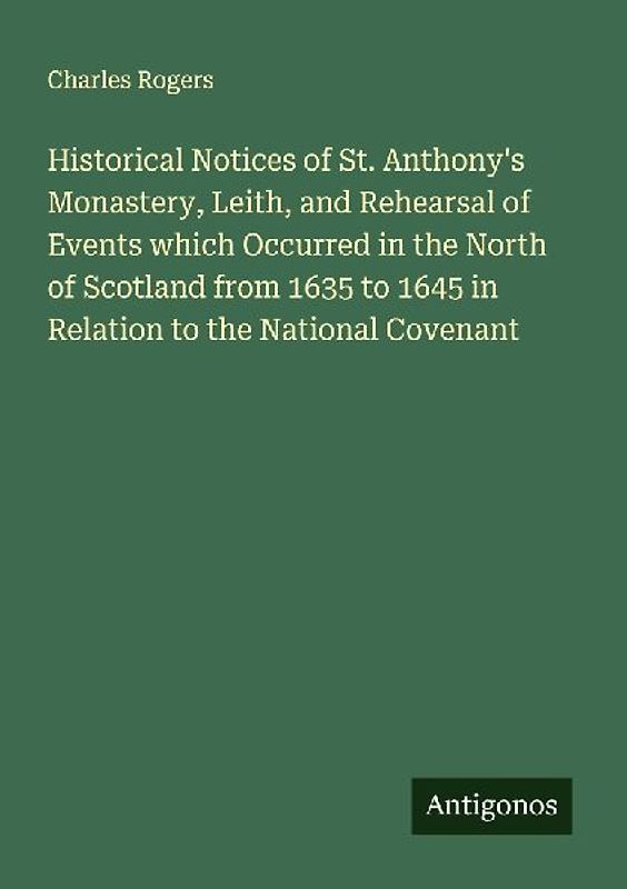 Historical Notices of St. Anthony's Monastery, Leith, and Rehearsal of Events which Occurred in the North of Scotland from 1635 to 1645 in Relation to the National Covenant