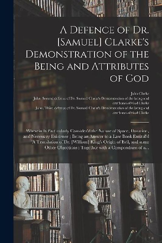 A Defence of Dr. [Samuel] Clarke's Demonstration of the Being and Attributes of God: Wherein is Particularly Consider'd the Nature of Space, Duration,