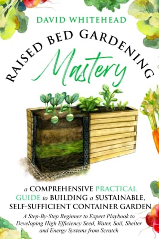 Raised Bed Gardening Mastery: A Comprehensive Practical Guide to Building a Sustainable, Self-Sufficient Container Garden: A Step-By-Step Beginner to ... Soil, Shelter and Energy Systems from Scratch