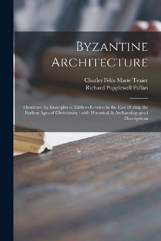 Byzantine Architecture: Illustrated by Examples of Edifices Erected in the East During the Earliest Ages of Christianity: With Historical & Ar