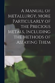 A Manual of Metallurgy, More Particularly of the Precious Metals, Including the Methods of Assaying Them