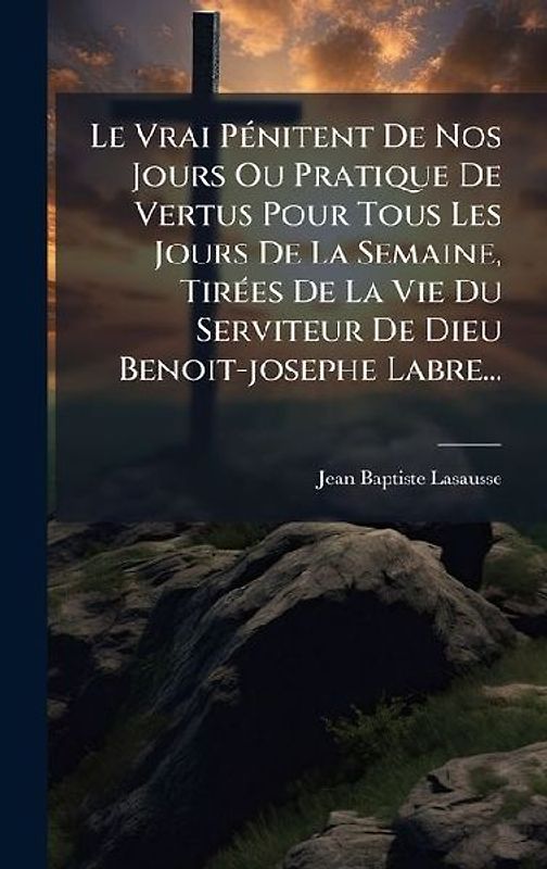 Le Vrai PÃ(c)nitent De Nos Jours Ou Pratique De Vertus Pour Tous Les Jours De La Semaine, TirÃ(c)es De La Vie Du Serviteur De Dieu Benoit-josephe Labre...