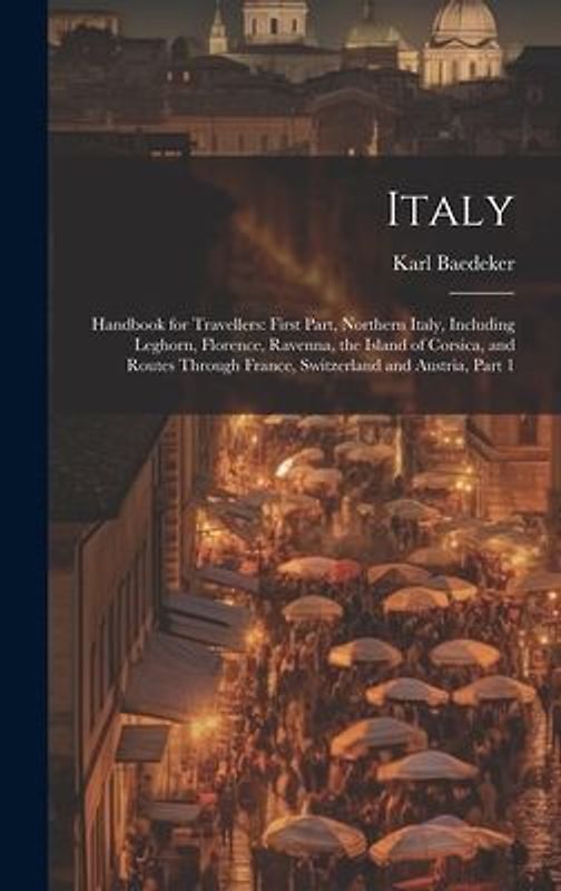 Italy: Handbook for Travellers: First Part, Northern Italy, Including Leghorn, Florence, Ravenna, the Island of Corsica, and