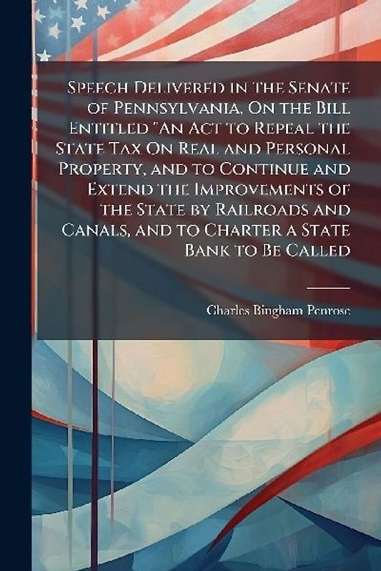 Speech Delivered in the Senate of Pennsylvania, On the Bill Entitled "An Act to Repeal the State Tax On Real and Personal Property, and to Continue and Extend the Improvements of the State by Railroads and Canals, and to Charter a State Bank to Be Called