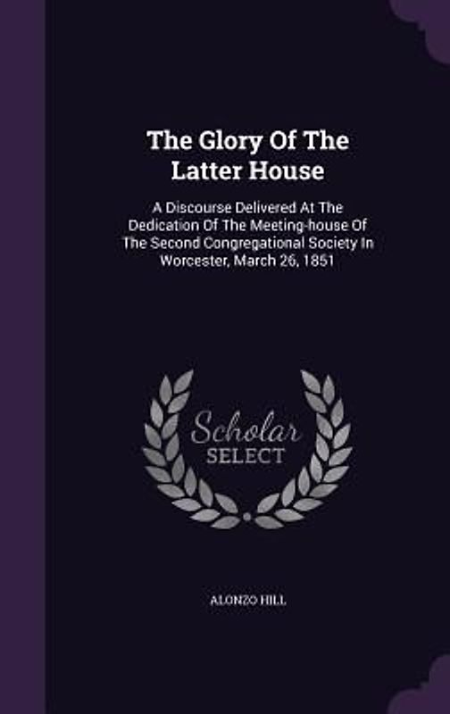 The Glory Of The Latter House: A Discourse Delivered At The Dedication Of The Meeting-house Of The Second Congregational Society In Worcester, March
