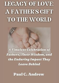 LEGACY OF LOVE: A FATHER'S GIFT TO THE WORLD: A Timeless Celebration of Fathers, Their Wisdom, and the Enduring Impact They Leave Behind