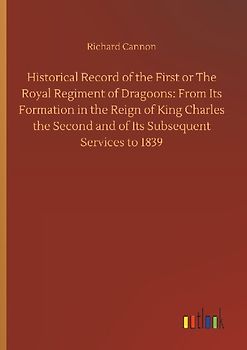 Historical Record of the First or The Royal Regiment of Dragoons: From Its Formation in the Reign of King Charles the Second and of Its Subsequent Services to 1839