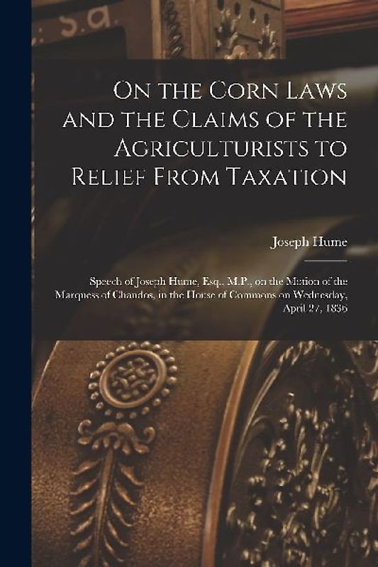 On the Corn Laws and the Claims of the Agriculturists to Relief From Taxation [microform]: Speech of Joseph Hume, Esq., M.P., on the Motion of the Mar