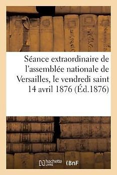 Une Séance Extraordinaire de l'Assemblée Nationale de Versailles: Pendant Les Vacances de Pâques, Le Vendredi Saint 14 Avril 1876