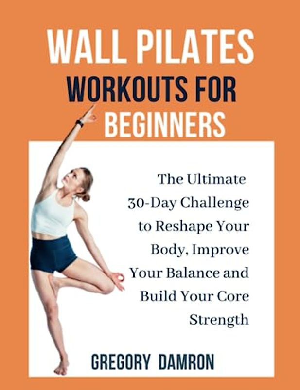 WALL PILATES WORKOUTS FOR BEGINNERS: The Ultimate 30-Day Challenge to Reshape Your Body, Improve Your Balance and Build Your Core Strength