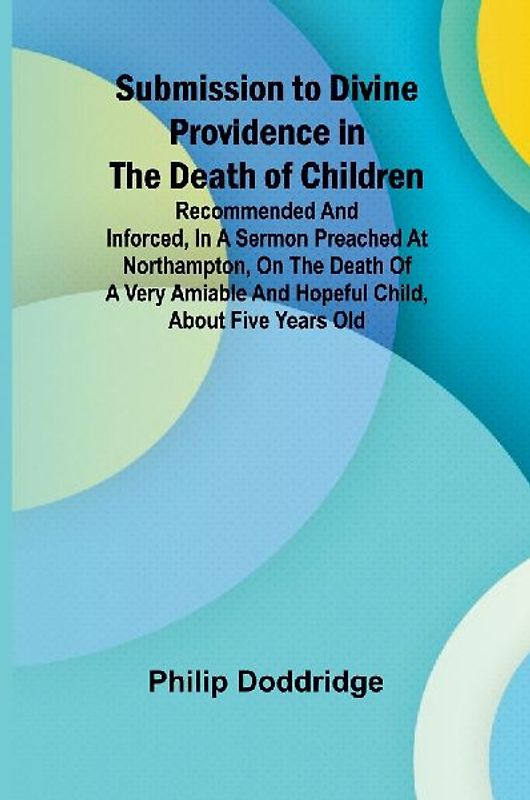 Submission to Divine Providence in the Death of Children; Recommended and inforced, in a sermon preached at Northampton, on the death of a very amiable and hopeful child, about five years old