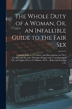 The Whole Duty of a Woman, Or, an Infallible Guide to the Fair Sex: Containing Rules, Directions, and Observations, for Their Conduct and Behavior Thr