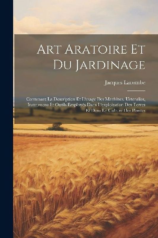 Art Aratoire Et Du Jardinage: Contenant La Description Et L'usage Des Machines, Ustensiles, Instrumens Et Outils Employés Dans L'exploitation Des Te