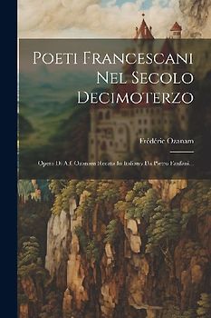 Poeti Francescani Nel Secolo Decimoterzo: Opera Di A.f. Ozanam Recata In Italiano Da Pietro Fanfani...