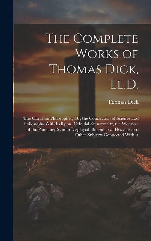 The Complete Works of Thomas Dick, Ll.D.: The Christian Philosopher; Or, the Connection of Science and Philosophy With Religion. Celestial Scenery; Or