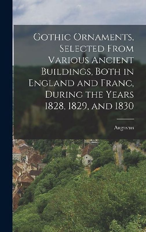 Gothic Ornaments, Selected From Various Ancient Buildings, Both in England and Franc, During the Years 1828, 1829, and 1830