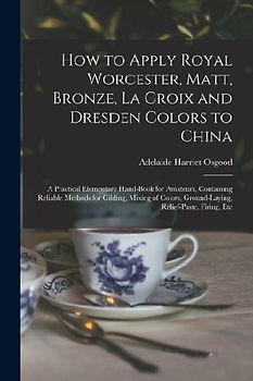 How to Apply Royal Worcester, Matt, Bronze, La Croix and Dresden Colors to China: A Practical Elementary Hand-Book for Amateurs, Containing Reliable M