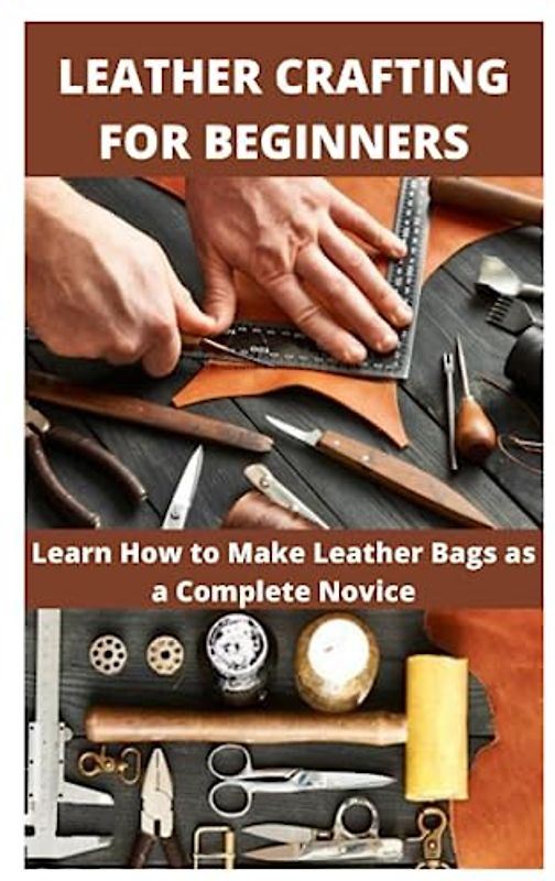 LEATHER CRAFTING FOR BEGINNERS: Learn How to Make Leather Bags as a Complete Novice