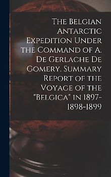 The Belgian Antarctic Expedition Under the Command of A. de Gerlache de Gomery. Summary Report of the Voyage of the "Belgica" in 1897-1898-1899