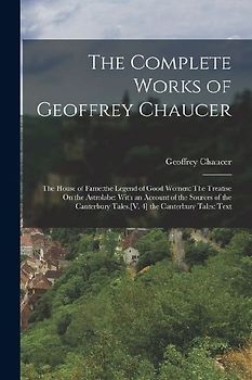 The Complete Works of Geoffrey Chaucer: The House of Fame: the Legend of Good Women: The Treatise On the Astrolabe: With an Account of the Sources of