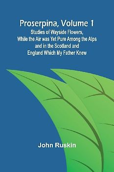 Proserpina, Volume 1; Studies of Wayside Flowers, While the Air was Yet Pure Among the Alps and in the Scotland and England Which My Father Knew