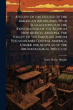 A Study of the Houses of the American Aborigines; With Suggestions for the Exploration of the Ruins in New Mexico, Arizona, the Valley of the San Juan, and in Yucatan and Central America, Under the Auspices of the ArchÃ]ological Institute