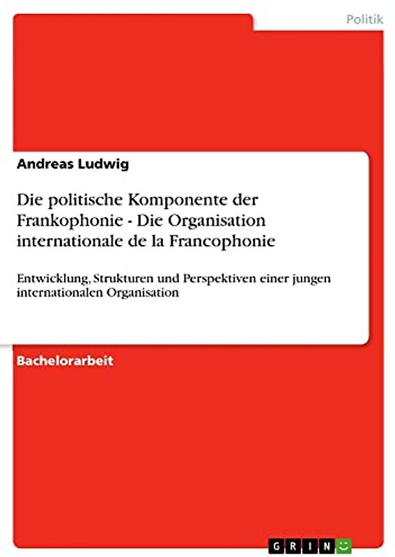Die politische Komponente der Frankophonie - Die Organisation internationale de la Francophonie: Entwicklung, Strukturen und Perspektiven einer jungen internationalen Organisation