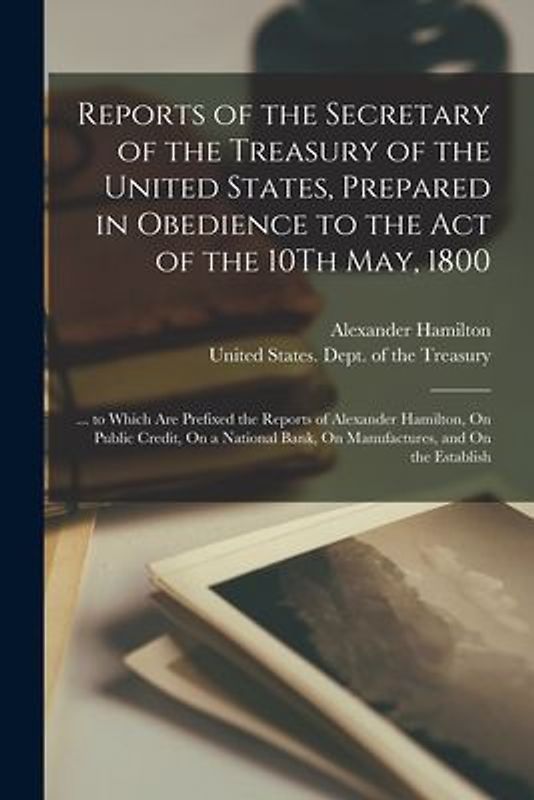 Reports of the Secretary of the Treasury of the United States, Prepared in Obedience to the Act of the 10Th May, 1800: ... to Which Are Prefixed the R