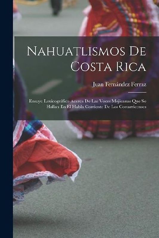 Nahuatlismos De Costa Rica: Ensayo Lexicográfico Acerca De Las Voces Mejicanas Que Se Hallan En El Habla Corriente De Los Costarricenses