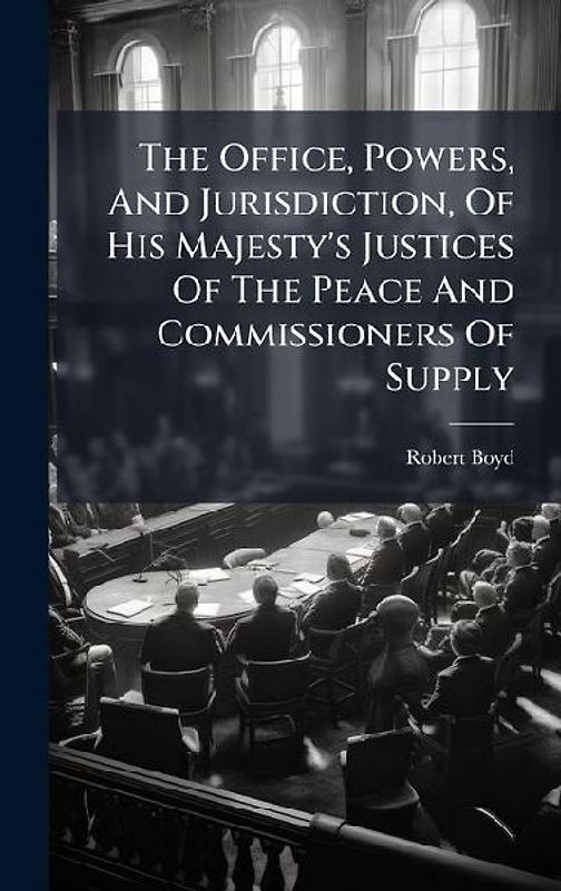 The Office, Powers, And Jurisdiction, Of His Majesty's Justices Of The Peace And Commissioners Of Supply