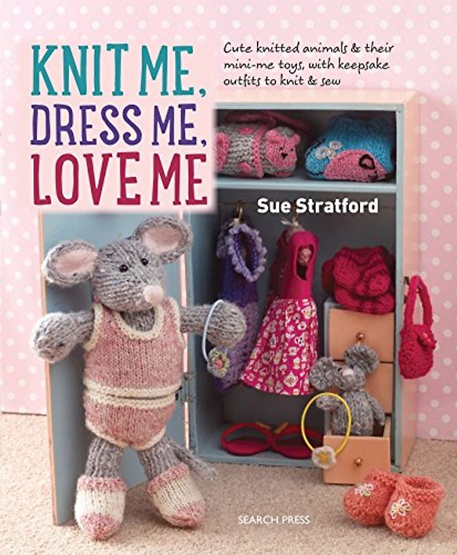 Knit Me, Dress Me, Love Me: Cute knitted animals and their mini-me toys, with keepsake outfits to knit and sew: Cute Knitted Animals and Their Mini-Me Toys, with Keepsake Outfits to Knit & Sew