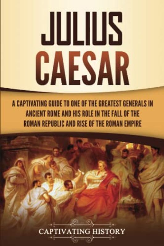 Julius Caesar: A Captivating Guide to One of the Greatest Generals in Ancient Rome and His Role in the Fall of the Roman Republic and Rise of the Roman Empire (The Ancient Romans)
